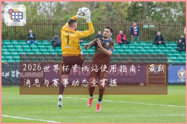 2026世界杯资讯站使用指南：最新消息与赛事动态全掌握